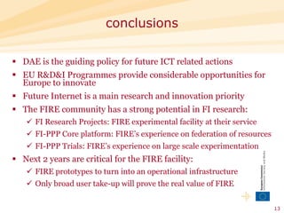 DAE is the guiding policy for future ICT related actions EU R&D&I Programmes provide considerable opportunities for Europe to innovate  Future Internet is a main research and innovation priority  The FIRE community has a strong potential in FI research: FI Research Projects: FIRE experimental facility at their service FI-PPP Core platform: FIRE’s experience on federation of resources  FI-PPP Trials: FIRE’s experience on large scale experimentation  Next 2 years are critical for the FIRE facility: FIRE prototypes to turn into an operational infrastructure Only broad user take-up will prove the real value of FIRE  conclusions 
