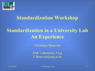 15.12.2010 V. Beauvois, ULg Standardization Workshop Standardization in a University Lab An Experience Véronique Beauvois EMC Laboratory, ULg [email_address] 