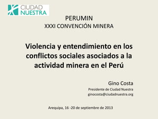 PERUMIN XXXI CONVENCIÓN MINERA Violencia y entendimiento en los conflictos sociales asociados a la actividad minera en el Perú 
Gino Costa 
Presidente de Ciudad Nuestra 
ginocosta@ciudadnuestra.org 
Arequipa, 16 -20 de septiembre de 2013  