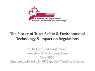 The Future of Truck Safety & Environmental
Technology & Impact on Regulations
CILTNA Outlook Conference
Innovation & Technology Panel
May, 2016
Stephen Laskowski, Sr. VP Canadian Trucking Alliance
 