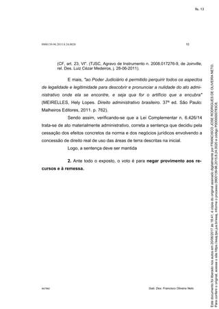 0900139-96.2015.8.24.0020 10
M27892 Gab. Des. Francisco Oliveira Neto
(CF, art. 23, VI". (TJSC, Agravo de Instrumento n. 2008.017276-9, de Joinville,
rel. Des. Luiz Cézar Medeiros, j. 28-06-2011).
E mais, "ao Poder Judiciário é permitido perquirir todos os aspectos
de legalidade e legitimidade para descobrir e pronunciar a nulidade do ato admi-
nistrativo onde ela se encontre, e seja qua for o artifício que a encubra"
(MEIRELLES, Hely Lopes. Direito administrativo brasileiro. 37ª ed. São Paulo:
Malheiros Editores, 2011. p. 762).
Sendo assim, verificando-se que a Lei Complementar n. 6.426/14
trata-se de ato materialmente administrativo, correta a sentença que decidiu pela
cessação dos efeitos concretos da norma e dos negócios jurídicos envolvendo a
concessão de direito real de uso das áreas de terra descritas na inicial.
Logo, a sentença deve ser mantida
2. Ante todo o exposto, o voto é para negar provimento aos re-
cursos e à remessa.
Paraconferirooriginal,acesseositehttps://esaj.tjsc.jus.br/esaj,informeoprocesso0900139-96.2015.8.24.0020ecódigoP0000000783C8.
Estedocumentofoiliberadonosautosem20/06/2017às18:41,écópiadooriginalassinadodigitalmenteporFRANCISCOJOSERODRIGUESDEOLIVEIRANETO.
fls. 13
 