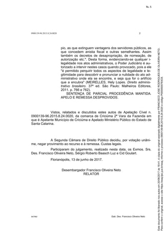0900139-96.2015.8.24.0020 2
M27892 Gab. Des. Francisco Oliveira Neto
pio, as que extinguem vantagens dos servidores públicos, as
que concedem anistia fiscal e outras semelhantes. Assim
também os decretos de desapropriação, de nomeação, de
autorização etc.". Desta forma, evidenciando-se qualquer i-
legalidade nos atos administrativos, o Poder Judiciário é au-
torizado a intervir nestes casos quando provocado, pois a ele
"é permitido perquirir todos os aspectos de legalidade e le-
gitimidade para descobrir e pronunciar a nulidade do ato ad-
ministrativo onde ela se encontre, e seja qua for o artifício
que a encubra" (MEIRELLES, Hely Lopes. Direito adminis-
trativo brasileiro. 37ª ed. São Paulo: Malheiros Editores,
2011. p. 766 e 762).
SENTENÇA DE PARCIAL PROCEDÊNCIA MANTIDA.
APELO E REMESSA DESPROVIDOS.
Vistos, relatados e discutidos estes autos de Apelação Cível n.
0900139-96.2015.8.24.0020, da comarca de Criciúma 2ª Vara da Fazenda em
que é Apelante Município de Criciúma e Apelado Ministério Público do Estado de
Santa Catarina.
A Segunda Câmara de Direito Público decidiu, por votação unâni-
me, negar provimento ao recurso e à remessa. Custas legais.
Participaram do julgamento, realizado nesta data, os Exmos. Srs.
Des. Francisco Oliveira Neto, Sérgio Roberto Baasch Luz e Cid Goulart.
Florianópolis, 13 de junho de 2017.
Desembargador Francisco Oliveira Neto
RELATOR
Paraconferirooriginal,acesseositehttps://esaj.tjsc.jus.br/esaj,informeoprocesso0900139-96.2015.8.24.0020ecódigoP0000000783C8.
Estedocumentofoiliberadonosautosem20/06/2017às18:41,écópiadooriginalassinadodigitalmenteporFRANCISCOJOSERODRIGUESDEOLIVEIRANETO.
fls. 5
 