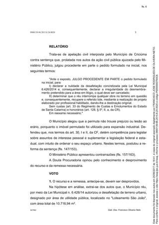 0900139-96.2015.8.24.0020 3
M27892 Gab. Des. Francisco Oliveira Neto
RELATÓRIO
Trata-se de apelação civil interposta pelo Município de Criciúma
contra sentença que, prolatada nos autos da ação civil pública ajuizada pelo Mi-
nistério Público, julgou procedente em parte o pedido formulado na inicial, nos
seguintes termos:
"Ante o exposto, JULGO PROCEDENTE EM PARTE o pedido formulado
na inicial, para:
I) declarar a nulidade da desafetação concretizada pela Lei Municipal
6.426/2014 e, consequentemente, declarar a irregularidade do desmembra-
mento pretendido para a área em litígio, o qual deve ser cancelado;
II) determinar que o réu interrompa qualquer obra no terreno em questão
e, consequentemente, recupere o referido lote, mediante a realização de projeto
elaborado por profissional habilitado, dando-lhe a destinação original.
Sem custas (art. 33 do Regimento de Custas e Emolumentos do Estado
de Santa Catarina) e honorários (art. 128, § 5º, II, a, da CR).
Em reexame necessário."
O Município alegou que a permuta não trouxe prejuízo ou lesão ao
erário, porquanto o imóvel permutado foi utilizado para expansão industrial. De-
fendeu que, nos termos do art. 30, I e II, da CF, detém competência para legislar
sobre assuntos de interesse pessoal e suplementar a legislação federal e esta-
dual, com intuito de ordenar o seu espaço urbano. Nestes termos, postulou a re-
forma da sentença (fls. 147/153).
O Ministério Público apresentou contrarrazões (fls. 157/163).
A Douta Procuradoria opinou pelo conhecimento e desprovimento
do recurso e da remessa necessária.
VOTO
1. O recurso e a remessa, antecipe-se, devem ser desprovidos.
Na hipótese em análise, extrai-se dos autos que, o Município réu,
por meio da Lei Municipal n. 6.426/14 autorizou a desafetação de terreno urbano,
designado por área de utilidade pública, localizado no "Loteamento São João",
com área total de 10.716,94 m².
Paraconferirooriginal,acesseositehttps://esaj.tjsc.jus.br/esaj,informeoprocesso0900139-96.2015.8.24.0020ecódigoP0000000783C8.
Estedocumentofoiliberadonosautosem20/06/2017às18:41,écópiadooriginalassinadodigitalmenteporFRANCISCOJOSERODRIGUESDEOLIVEIRANETO.
fls. 6
 