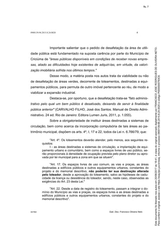 0900139-96.2015.8.24.0020 4
M27892 Gab. Des. Francisco Oliveira Neto
Importante salientar que o pedido de desafetação da área de utili-
dade pública está fundamentado na suposta carência por parte do Município de
Criciúma de "áreas públicas disponíveis em condições de receber novas empre-
sas, aliado as dificuldades hoje existentes de adquiri-las, em virtude, da valori-
zação imobiliária sofrida nos últimos tempos."
Desse modo, a matéria posta nos autos trata da viabilidade ou não
de desafetação de áreas verdes, decorrente de loteamentos, destinadas a equi-
pamentos públicos, para permuta de outro imóvel pertencente ao réu, de modo a
viabilizar a expansão industrial.
Destaca-se, por oportuno, que a desafetação trata-se "fato adminis-
trativo pelo qual um bem público é desativado, deixando de servir à finalidade
pública anterior" (CARVALHO FILHO, José dos Santos. Manual de Direito Admi-
nistrativo. 24 ed. Rio de Janeiro: Editora Lumen Juris, 2011, p. 1.055).
Sobre a obrigatoriedade de instituir áreas destinadas a sistemas de
circulação, bem como acerca da incorporação compulsória de tais áreas ao pa-
trimônio municipal, dispõem os arts. 4º, I, 17 e 22, todos da Lei n. 6.766/79, que:
"Art. 4º. Os loteamentos deverão atender, pelo menos, aos seguintes re-
quisitos:
I - as áreas destinadas a sistemas de circulação, a implantação de equi-
pamento urbano e comunitário, bem como a espaços livres de uso público, se-
rão proporcionais à densidade de ocupação prevista pelo plano diretor ou apro-
vada por lei municipal para a zona em que se situem".
"Art. 17. Os espaços livres de uso comum, as vias e praças, as áreas
destinadas a edifícios públicos e outros equipamentos urbanos, constantes do
projeto e do memorial descritivo, não poderão ter sua destinação alterada
pelo loteador, desde a aprovação do loteamento, salvo as hipóteses de cadu-
cidade da licença ou desistência do loteador, sendo, neste caso, observadas as
exigências do Art. 23 desta Lei."
"Art. 22. Desde a data de registro do loteamento, passam a integrar o do-
mínio do Município as vias e praças, os espaços livres e as áreas destinadas a
edifícios públicos e outros equipamentos urbanos, constantes do projeto e do
memorial descritivo".
Paraconferirooriginal,acesseositehttps://esaj.tjsc.jus.br/esaj,informeoprocesso0900139-96.2015.8.24.0020ecódigoP0000000783C8.
Estedocumentofoiliberadonosautosem20/06/2017às18:41,écópiadooriginalassinadodigitalmenteporFRANCISCOJOSERODRIGUESDEOLIVEIRANETO.
fls. 7
 