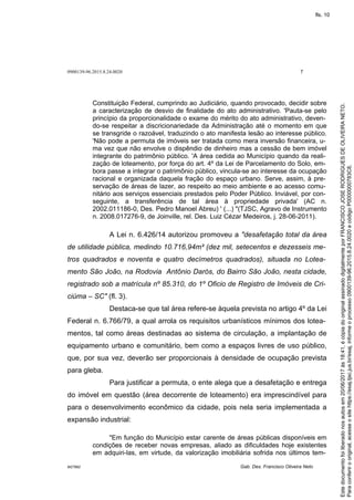 0900139-96.2015.8.24.0020 7
M27892 Gab. Des. Francisco Oliveira Neto
Constituição Federal, cumprindo ao Judiciário, quando provocado, decidir sobre
a caracterização de desvio de finalidade do ato administrativo. 'Pauta-se pelo
princípio da proporcionalidade o exame do mérito do ato administrativo, deven-
do-se respeitar a discricionariedade da Administração até o momento em que
se transgride o razoável, traduzindo o ato manifesta lesão ao interesse público.
'Não pode a permuta de imóveis ser tratada como mera inversão financeira, u-
ma vez que não envolve o dispêndio de dinheiro mas a cessão de bem imóvel
integrante do patrimônio público. 'A área cedida ao Município quando da reali-
zação de loteamento, por força do art. 4º da Lei de Parcelamento do Solo, em-
bora passe a integrar o patrimônio público, vincula-se ao interesse da ocupação
racional e organizada daquela fração do espaço urbano. Serve, assim, à pre-
servação de áreas de lazer, ao respeito ao meio ambiente e ao acesso comu-
nitário aos serviços essenciais prestados pelo Poder Público. Inviável, por con-
seguinte, a transferência de tal área à propriedade privada' (AC n.
2002.011186-0, Des. Pedro Manoel Abreu) ' (...) "(TJSC, Agravo de Instrumento
n. 2008.017276-9, de Joinville, rel. Des. Luiz Cézar Medeiros, j. 28-06-2011).
A Lei n. 6.426/14 autorizou promoveu a "desafetação total da área
de utilidade pública, medindo 10.716,94m² (dez mil, setecentos e dezesseis me-
tros quadrados e noventa e quatro decímetros quadrados), situada no Lotea-
mento São João, na Rodovia Antônio Darós, do Bairro São João, nesta cidade,
registrado sob a matrícula nº 85.310, do 1º Oficio de Registro de Imóveis de Cri-
ciúma – SC" (fl. 3).
Destaca-se que tal área refere-se àquela prevista no artigo 4º da Lei
Federal n. 6.766/79, a qual arrola os requisitos urbanísticos mínimos dos lotea-
mentos, tal como áreas destinadas ao sistema de circulação, a implantação de
equipamento urbano e comunitário, bem como a espaços livres de uso público,
que, por sua vez, deverão ser proporcionais à densidade de ocupação prevista
para gleba.
Para justificar a permuta, o ente alega que a desafetação e entrega
do imóvel em questão (área decorrente de loteamento) era imprescindível para
para o desenvolvimento econômico da cidade, pois nela seria implementada a
expansão industrial:
"Em função do Município estar carente de áreas públicas disponíveis em
condições de receber novas empresas, aliado as dificuldades hoje existentes
em adquiri-las, em virtude, da valorização imobiliária sofrida nos últimos tem-
Paraconferirooriginal,acesseositehttps://esaj.tjsc.jus.br/esaj,informeoprocesso0900139-96.2015.8.24.0020ecódigoP0000000783C8.
Estedocumentofoiliberadonosautosem20/06/2017às18:41,écópiadooriginalassinadodigitalmenteporFRANCISCOJOSERODRIGUESDEOLIVEIRANETO.
fls. 10
 