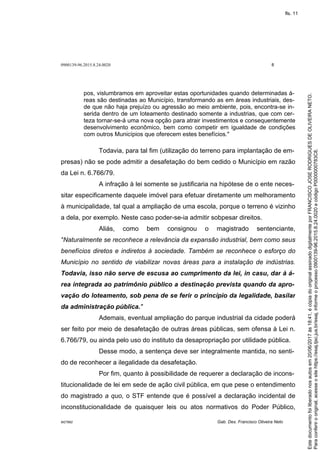 0900139-96.2015.8.24.0020 8
M27892 Gab. Des. Francisco Oliveira Neto
pos, vislumbramos em aproveitar estas oportunidades quando determinadas á-
reas são destinadas ao Município, transformando as em áreas industriais, des-
de que não haja prejuízo ou agressão ao meio ambiente, pois, encontra-se in-
serida dentro de um loteamento destinado somente a industrias, que com cer-
teza tornar-se-á uma nova opção para atrair investimentos e consequentemente
desenvolvimento econômico, bem como competir em igualdade de condições
com outros Municípios que oferecem estes benefícios."
Todavia, para tal fim (utilização do terreno para implantação de em-
presas) não se pode admitir a desafetação do bem cedido o Município em razão
da Lei n. 6.766/79.
A infração à lei somente se justificaria na hipótese de o ente neces-
sitar especificamente daquele imóvel para efetuar diretamente um melhoramento
à municipalidade, tal qual a ampliação de uma escola, porque o terreno é vizinho
a dela, por exemplo. Neste caso poder-se-ia admitir sobpesar direitos.
Aliás, como bem consignou o magistrado sentenciante,
"Naturalmente se reconhece a relevância da expansão industrial, bem como seus
benefícios diretos e indiretos à sociedade. Também se reconhece o esforço do
Município no sentido de viabilizar novas áreas para a instalação de indústrias.
Todavia, isso não serve de escusa ao cumprimento da lei, in casu, dar à á-
rea integrada ao patrimônio público a destinação prevista quando da apro-
vação do loteamento, sob pena de se ferir o princípio da legalidade, basilar
da administração pública."
Ademais, eventual ampliação do parque industrial da cidade poderá
ser feito por meio de desafetação de outras áreas públicas, sem ofensa à Lei n.
6.766/79, ou ainda pelo uso do instituto da desapropriação por utilidade pública.
Desse modo, a sentença deve ser integralmente mantida, no senti-
do de reconhecer a ilegalidade da desafetação.
Por fim, quanto à possibilidade de requerer a declaração de incons-
titucionalidade de lei em sede de ação civil pública, em que pese o entendimento
do magistrado a quo, o STF entende que é possível a declaração incidental de
inconstitucionalidade de quaisquer leis ou atos normativos do Poder Público,
Paraconferirooriginal,acesseositehttps://esaj.tjsc.jus.br/esaj,informeoprocesso0900139-96.2015.8.24.0020ecódigoP0000000783C8.
Estedocumentofoiliberadonosautosem20/06/2017às18:41,écópiadooriginalassinadodigitalmenteporFRANCISCOJOSERODRIGUESDEOLIVEIRANETO.
fls. 11
 