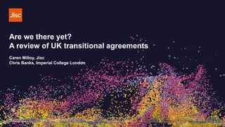 Are we there yet?
A review of UK transitional agreements
Caren Milloy, Jisc
Chris Banks, Imperial College London
 