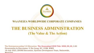 WAANEIZA WORLDWIDE CORPORATE COMPANIES
THE BUSINESS ADMINISTRATION
The Entrepreneurship 5.0 Education: The Generalized HOD Title: HOD_09_00_3.00
Presentation & Discussion: U Zin Aung, EC, COM, WWH
18 July 2023, ZOOM Discussion, Systems Development Team, Nationwide,
(The Value & The Action)
 