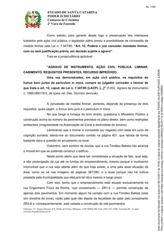 ESTADO DE SANTA CATARINA
PODER JUDICIÁRIO
Comarca de Criciúma
2ª Vara da Fazenda
Endereço: Av. Santos Dumont, S/N, Prédio do Fórum, Milanese - CEP 88804-500, Fone: (48) 3431-5396, Criciúma-SC - E-mail:
criciuma.fazenda2@tjsc.jus.br
Como sabido, para garantir desde logo a preservação dos interesses
tutelados pela ação civil pública, o legislador pátrio previu a possibilidade de concessão de
medida liminar pela Lei n. 7.347/85: "Art. 12. Poderá o juiz conceder mandado liminar,
com ou sem justificação prévia, em decisão sujeita a agravo".
Traz-se a jurisprudência aplicável:
"AGRAVO DE INSTRUMENTO. AÇÃO CIVIL PÚBLICA. LIMINAR.
CABIMENTO. REQUISITOS PRESENTES. RECURSO IMPRÓVIDO.
Uma vez demonstrados, em ação civil pública, os requisitos do
fumus boni jurise do periculum in mora, cumpre ao julgador conceder a liminar de
que trata o art. 12, caput, da Lei n. 7.347/85 (LACP). [...]" (TJSC, Agravo de Instrumento
n. 1988.068118-5, de Içara, rel. Des. Dionízio Jenczak).
A concessão da medida liminar, portanto, depende da presença de dois
requisitos, quais sejam, o fumus boni juris e o periculum in mora.
No que tange à fumaça do bom direito, questiona o Ministério Público a
construção acima do número de pavimentos previstos no plano diretor, bem como restrições
ambientais (irregularidade na Autorização de Corte e declividade do terreno).
Lembrando que a liminar é concedida (ou negada) com base em juízo de
cognição sumária, atento-me ao documento contido na página 401, que retrata de forma
bastante clara a questão do arruamento no local.
Vislumbro, sem sombra de dúvida, que a rua Timóteo Batista não alcança
o imóvel em que se pretende construir o edifício.
Neste ponto alerto que deve ser considerada a situação de fato, qual seja,
a não prolongação da rua até os fundos do empreendimento, mesmo porque é muitíssimo
improvável que a rua seja aberta além do que hoje existe, a uma pela atual situação da
área, como se vê nas imagens de páginas 387/390, e a duas porque não há notícia
prestada pela municipalidade que efetuará tal obra mesmo a longo prazo.
Com isso, tenho que o empreendimento está situado exclusivamente na
rua Engenheiro Fiúza da Rocha, cujo zoneamento — ZR1-2 — permite construção de
apenas dois pavimentos. Em momento algum há contato com a rua Timóteo Batista (esta
sim divisória de zona), razão pela qual não dispõe da faculdade de optar pelo zoneamento
ZR3-8 e, consequentemente, está vedada a construção de oito pavimentos.
Paraconferirooriginal,acesseositehttps://esaj.tjsc.jus.br/esaj,informeoprocesso0900522-06.2017.8.24.0020ecódigoC808B55.
Estedocumentofoiliberadonosautosem06/12/2017às15:55,écópiadooriginalassinadodigitalmenteporPEDROAUJORFURTADOJUNIOR.
fls. 1106
 