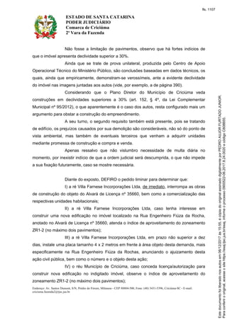 ESTADO DE SANTA CATARINA
PODER JUDICIÁRIO
Comarca de Criciúma
2ª Vara da Fazenda
Endereço: Av. Santos Dumont, S/N, Prédio do Fórum, Milanese - CEP 88804-500, Fone: (48) 3431-5396, Criciúma-SC - E-mail:
criciuma.fazenda2@tjsc.jus.br
Não fosse a limitação de pavimentos, observo que há fortes indícios de
que o imóvel apresenta declividade superior a 30%.
Ainda que se trate de prova unilateral, produzida pelo Centro de Apoio
Operacional Técnico do Ministério Público, são conclusões baseadas em dados técnicos, os
quais, ainda que empiricamente, demonstram-se verossímeis, ante a evidente declividade
do imóvel nas imagens juntadas aos autos (vide, por exemplo, a de página 390).
Considerando que o Plano Diretor do Município de Criciúma veda
construções em declividades superiores a 30% (art. 152, § 4º, da Lei Complementar
Municipal nº 95/2012), o que aparentemente é o caso dos autos, resta configurado mais um
argumento para obstar a construção do empreendimento.
A seu turno, o segundo requisito também está presente, pois se tratando
de edifício, os prejuízos causados por sua demolição são consideráveis, não só do ponto de
vista ambiental, mas também de eventuais terceiros que venham a adquirir unidades
mediante promessa de construção e compra e venda.
Apenas ressalvo que não vislumbro necessidade de multa diária no
momento, por inexistir indício de que a ordem judicial será descumprida, o que não impede
a sua fixação futuramente, caso se mostre necessária.
Diante do exposto, DEFIRO o pedido liminar para determinar que:
I) a ré Villa Farnese Incorporações Ltda, de imediato, interrompa as obras
de construção do objeto do Alvará de Licença nº 35660, bem como a comercialização das
respectivas unidades habitacionais;
II) a ré Villa Farnese Incorporações Ltda, caso tenha interesse em
construir uma nova edificação no imóvel localizado na Rua Engenheiro Fiúza da Rocha,
anotado no Alvará de Licença nº 35660, atenda o índice de aproveitamento do zoneamento
ZR1-2 (no máximo dois pavimentos);
III) a ré Villa Farnese Incorporações Ltda, em prazo não superior a dez
dias, instale uma placa tamanho 4 x 2 metros em frente à área objeto desta demanda, mais
especificamente na Rua Engenheiro Fiúza da Rochas, anunciando o ajuizamento desta
ação civil pública, bem como o número e o objeto desta ação;
IV) o réu Município de Criciúma, caso conceda licença/autorização para
construir nova edificação no indigitado imóvel, observe o índice de aproveitamento do
zoneamento ZR1-2 (no máximo dois pavimentos);
Paraconferirooriginal,acesseositehttps://esaj.tjsc.jus.br/esaj,informeoprocesso0900522-06.2017.8.24.0020ecódigoC808B55.
Estedocumentofoiliberadonosautosem06/12/2017às15:55,écópiadooriginalassinadodigitalmenteporPEDROAUJORFURTADOJUNIOR.
fls. 1107
 