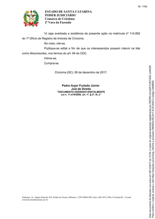 ESTADO DE SANTA CATARINA
PODER JUDICIÁRIO
Comarca de Criciúma
2ª Vara da Fazenda
Endereço: Av. Santos Dumont, S/N, Prédio do Fórum, Milanese - CEP 88804-500, Fone: (48) 3431-5396, Criciúma-SC - E-mail:
criciuma.fazenda2@tjsc.jus.br
V) seja averbada a existência da presente ação na matrícula nº 114.892
do 1º Ofício de Registro de Imóveis de Criciúma.
No mais, cite-se.
Publique-se edital a fim de que os interessandos possam intervir na lide
como litisconsortes, nos termos do art. 94 do CDC.
Intime-se.
Cumpra-se.
Criciúma (SC), 06 de dezembro de 2017.
Pedro Aujor Furtado Júnior
Juiz de Direito
"DOCUMENTO ASSINADO DIGITALMENTE
Lei n. 11.419/2006, art. 1º, § 2º, III, a”
Paraconferirooriginal,acesseositehttps://esaj.tjsc.jus.br/esaj,informeoprocesso0900522-06.2017.8.24.0020ecódigoC808B55.
Estedocumentofoiliberadonosautosem06/12/2017às15:55,écópiadooriginalassinadodigitalmenteporPEDROAUJORFURTADOJUNIOR.
fls. 1108
 