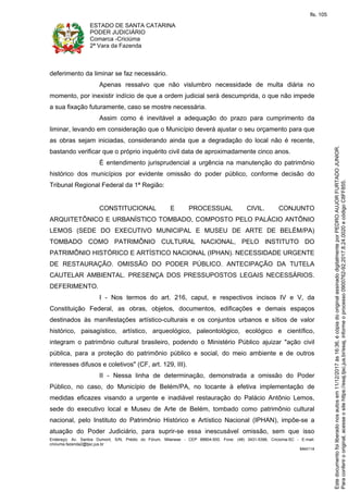 ESTADO DE SANTA CATARINA
PODER JUDICIÁRIO
Comarca -Criciúma
2ª Vara da Fazenda
Endereço: Av. Santos Dumont, S/N, Prédio do Fórum, Milanese - CEP 88804-500, Fone: (48) 3431-5396, Criciúma-SC - E-mail:
criciuma.fazenda2@tjsc.jus.br
M44114
deferimento da liminar se faz necessário.
Apenas ressalvo que não vislumbro necessidade de multa diária no
momento, por inexistir indício de que a ordem judicial será descumprida, o que não impede
a sua fixação futuramente, caso se mostre necessária.
Assim como é inevitável a adequação do prazo para cumprimento da
liminar, levando em consideração que o Município deverá ajustar o seu orçamento para que
as obras sejam iniciadas, considerando ainda que a degradação do local não é recente,
bastando verificar que o próprio inquérito civil data de aproximadamente cinco anos.
É entendimento jurisprudencial a urgência na manutenção do patrimônio
histórico dos municípios por evidente omissão do poder público, conforme decisão do
Tribunal Regional Federal da 1ª Região:
CONSTITUCIONAL E PROCESSUAL CIVIL. CONJUNTO
ARQUITETÔNICO E URBANÍSTICO TOMBADO, COMPOSTO PELO PALÁCIO ANTÔNIO
LEMOS (SEDE DO EXECUTIVO MUNICIPAL E MUSEU DE ARTE DE BELÉM/PA)
TOMBADO COMO PATRIMÔNIO CULTURAL NACIONAL, PELO INSTITUTO DO
PATRIMÔNIO HISTÓRICO E ARTÍSTICO NACIONAL (IPHAN). NECESSIDADE URGENTE
DE RESTAURAÇÃO. OMISSÃO DO PODER PÚBLICO. ANTECIPAÇÃO DA TUTELA
CAUTELAR AMBIENTAL. PRESENÇA DOS PRESSUPOSTOS LEGAIS NECESSÁRIOS.
DEFERIMENTO.
I - Nos termos do art. 216, caput, e respectivos incisos IV e V, da
Constituição Federal, as obras, objetos, documentos, edificações e demais espaços
destinados às manifestações artístico-culturais e os conjuntos urbanos e sítios de valor
histórico, paisagístico, artístico, arqueológico, paleontológico, ecológico e científico,
integram o patrimônio cultural brasileiro, podendo o Ministério Público ajuizar "ação civil
pública, para a proteção do patrimônio público e social, do meio ambiente e de outros
interesses difusos e coletivos" (CF, art. 129, III).
II - Nessa linha de determinação, demonstrada a omissão do Poder
Público, no caso, do Município de Belém/PA, no tocante à efetiva implementação de
medidas eficazes visando a urgente e inadiável restauração do Palácio Antônio Lemos,
sede do executivo local e Museu de Arte de Belém, tombado como patrimônio cultural
nacional, pelo Instituto do Patrimônio Histórico e Artístico Nacional (IPHAN), impõe-se a
atuação do Poder Judiciário, para suprir-se essa inescusável omissão, sem que isso
Paraconferirooriginal,acesseositehttps://esaj.tjsc.jus.br/esaj,informeoprocesso0900762-92.2017.8.24.0020ecódigoC8FF855.
Estedocumentofoiliberadonosautosem11/12/2017às16:36,écópiadooriginalassinadodigitalmenteporPEDROAUJORFURTADOJUNIOR.
fls. 105
 