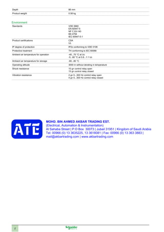 2
Depth 86 mm
Product weight 0.58 kg
Environment
Standards VDE 0660
EN 60947-5
NF C 63-140
BS 4794
IEC 60947-5-1
Product certifications CSA
UL
IP degree of protection IP2x conforming to VDE 0106
Protective treatment TH conforming to IEC 60068
Ambient air temperature for operation -40...70 °C at Uc
-5...60 °C at 0.8...1.1 Uc
Ambient air temperature for storage -60...80 °C
Operating altitude 3000 m without derating in temperature
Shock resistance 10 gn control relay open
15 gn control relay closed
Vibration resistance 2 gn 5...300 Hz control relay open
4 gn 5...300 Hz control relay closed
MOHD. BIN AHMED AKBAR TRADING EST.
(Electrical, Automation & Instrumentation)
Al Sahaba Street | P.O Box 30073 | Jubail 31951 | Kingdom of Saudi Arabia
Tel: 00966 (0) 13 3635225, 13 3618081 | Fax: 00966 (0) 13 363 3883 |
mail@akbartrading.com | www.akbartrading.com
 