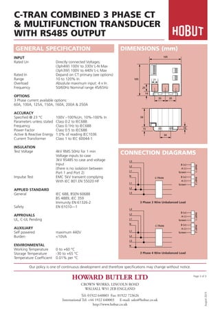 Our policy is one of continuous development and therefore specifications may change without notice.
HOWARD BUTLER LTD
CROWN WORKS, LINCOLN ROAD
WALSALL WS1 2EB ENGLAND
Tel: 01922 640003 Fax: 01922 723626
International Tel: +44 1922 640003 E-mail: sales@hobut.co.uk
http://www.hobut.co.uk
August
2015
Page 3 of 3
GENERAL SPECIFICATION
C-TRAN COMBINED 3 PHASE CT
& MULTIFUNCTION TRANSDUCER
WITH RS485 OUTPUT
INPUT
Rated Un Directly connected Voltages:
(3ph4W) 100V to 330V L-N Max
(3ph3W) 100V to 440V L-L Max
Rated In Depand on CT primary (see options)
Range 10 to 120% In
Overload Absolute maximum input: 4 x In
Frequency 50/60Hz Nominal range 45/65Hz
OPTIONS
3 Phase current available options:
60A, 100A, 125A, 150A, 160A, 200A & 250A
ACCURACY
Specified @ 23 °C 100V –100%Un, 10%-100% In
Parameters unless stated Class 0.2 to IEC688
Frequency Class 0.1Hz to IEC688
Power Factor Class 0.5 to IEC688
Active & Reactive Energy 1.0% of reading IEC1036
Current Transformer Class 1 to IEC 60044-1
INSULATION
Test Voltage 4kV RMS 50Hz for 1 min
Voltage inputs to case
3kV RS485 to case and voltage
Input
(there is no isolation between
Port 1 and Port 2)
Impulse Test EMC 5kV transient complying
With IEC 801.EN 55020 HF
APPLIED STANDARD
General IEC 688, BSEN 60688
BS 4889, IEC 359
Immunity EN 61326-2
Safety EN 61010—1
APPROVALS
UL, C-UL Pending
AUXILIARY
Self powered maximum 440V
Burden <10VA
ENVIRONMENTAL
Working Temperature 0 to +60 °C
Storage Temperature -30 to +65 °C
Temperature Coefficient 0.01% per °C
DIMENSIONS (mm)
CONNECTION DIAGRAMS
N
L3
L2
L1
N
L1
L2
L3
B (+)
A (-)
Screen
PART
1
B (+)
A (-)
Screen
PART
2
C-TRAN
L3
L2
L1
N
L1
L2
L3
B (+)
A (-)
Screen
PART
1
B (+)
A (-)
Screen
PART
2
C-TRAN
105
105
25
14
59
21
35 35
34
15 10
3 Phase 3 Wire Unbalanced Load
3 Phase 4 Wire Unbalanced Load
 