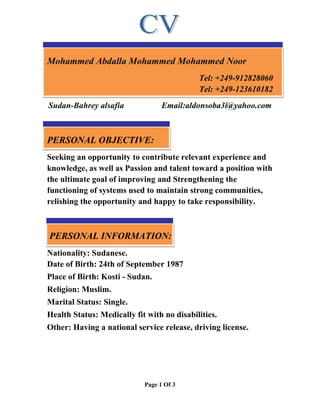 Page 1 Of 3
Mohammed Abdalla Mohammed Mohammed Noor
Tel: +249-912828060
Tel: +249-123610182
Sudan-Bahrey alsafia Email:aldonsoba3i@yahoo.com
PERSONAL OBJECTIVE:
Seeking an opportunity to contribute relevant experience and
knowledge, as well as Passion and talent toward a position with
the ultimate goal of improving and Strengthening the
functioning of systems used to maintain strong communities,
relishing the opportunity and happy to take responsibility.
PERSONAL INFORMATION:
Nationality: Sudanese.
Date of Birth: 24th of September 1987
Place of Birth: Kosti - Sudan.
Religion: Muslim.
Marital Status: Single.
Health Status: Medically fit with no disabilities.
Other: Having a national service release, driving license.
 