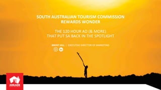SOUTH	AUSTRALIAN	TOURISM	COMMISSION	
REWARDS	WONDER
THE	120	HOUR	AD	(&	MORE)		
THAT	PUT	SA	BACK	IN	THE	SPOTLIGHT	
BRENT	HILL	 | EXECUTIVE	DIRECTOR	OF	MARKETING	
 