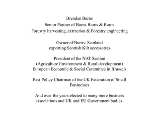 Brendan Burns
Senior Partner of Burns Burns & Burns
Forestry harvesting, extraction & Forestry engineering
Owner of Burns- Scotland
exporting Scottish Kilt accessories
President of the NAT Section
(Agriculture Environment & Rural development)
European Economic & Social Committee in Brussels
Past Policy Chairman of the UK Federation of Small
Businesses
And over the years elected to many more business
associations and UK and EU Government bodies.
 