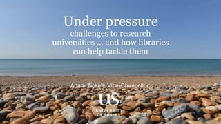 Adam Tickell: Vice-Chancellor
Under pressure
challenges to research
universities … and how libraries
can help tackle them
 