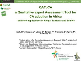 Leibniz Centre for Agricultural Landscape Research (ZALF), Germany


                            QAToCA
a Qualitative expert Assessment Tool for
          CA adoption in Africa
 - selected applications in Kenya, Tanzania and Zambia



Ndah, HT1; Schuler, J1; Uthes, S1; Zander, P1; Triomphe, B2; Apina, T3;
                            Corbeels, M2


   1 Leibniz-Centrefor Agricultural Landscape Research (ZALF), Institute of
    Socio-Economics, Germany.
   2 Centre de Coopération Internationale en Recherche Agronomique pour
    le Développement (CIRAD), France.
   3 African Conservation Tillage Network (ACT), Kenya
 