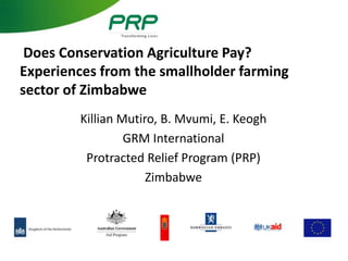 Does Conservation Agriculture Pay?
Experiences from the smallholder farming
sector of Zimbabwe
        Killian Mutiro, B. Mvumi, E. Keogh
                 GRM International
         Protracted Relief Program (PRP)
                     Zimbabwe
 