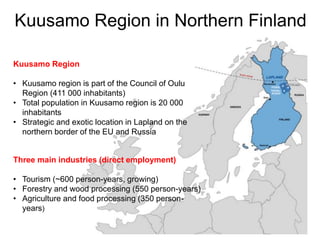 Kuusamo Region in Northern Finland
Kuusamo Region
• Kuusamo region is part of the Council of Oulu
Region (411 000 inhabitants)
• Total population in Kuusamo region is 20 000
inhabitants
• Strategic and exotic location in Lapland on the
northern border of the EU and Russia
Three main industries (direct employment)
• Tourism (~600 person-years, growing)
• Forestry and wood processing (550 person-years)
• Agriculture and food processing (350 person-
years)
 