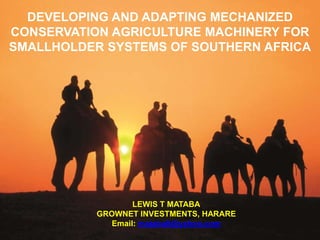 DEVELOPING AND ADAPTING MECHANIZED
CONSERVATION ADAPTING MECHANIZED CONSERVATION
  DEVELOPING AND AGRICULTURE MACHINERY FOR
SMALLHOLDER SYSTEMS SMALLHOLDER SYSTEMS OF
  AGRICULTURE MACHINERY FOR OF SOUTHERN AFRICA
                 SOUTHERN AFRICA


                 LEWIS T MATABA
           GROWNET INVESTMENTS, HARARE




                     LEWIS T MATABA
             GROWNET INVESTMENTS, HARARE
                Email: matabalt@yahoo.com
 