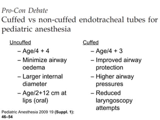 Uncuffed                               Cuffed
        – Age/4 + 4                           – Age/4 + 3
        – Minimize airway                     – Improved airway
          oedema                                protection
        – Larger internal                     – Higher airway
          diameter                              pressures
        – Age/2+12 cm at                      – Reduced
          lips (oral)                           laryngoscopy
                                                attempts
Pediatric Anesthesia 2009 19 (Suppl. 1):
46–54
 