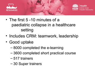 • The first 5 -10 minutes of aRescuers
Paediatric Life Support for Healthcare
    paediatric collapse in a healthcare
           setting
Basic Life Support occurs in the community by lay
• Includes CRM: equipment
people with no or little
                         teamwork, leadership
• Good uptake
   – 8000 completed the e-learning
   – 3600 completed short practical course
   – 517 trainers
   – 30 Super trainers
 