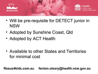 • Will be pre-requisite for DETECT junior in
   NSW
 • Adopted by Sunshine Coast, Qld
 • Adopted by ACT Health

 • Available to other States and Territories
   for minimal cost

Resus4kids.com.au   fenton.oleary@health.nsw.gov.au
 