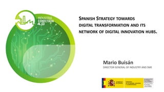 SPANISH STRATEGY TOWARDS
DIGITAL TRANSFORMATION AND ITS
NETWORK OF DIGITAL INNOVATION HUBS.
Mario Buisán
DIRECTOR GENERAL OF INDUSTRY AND SME
 