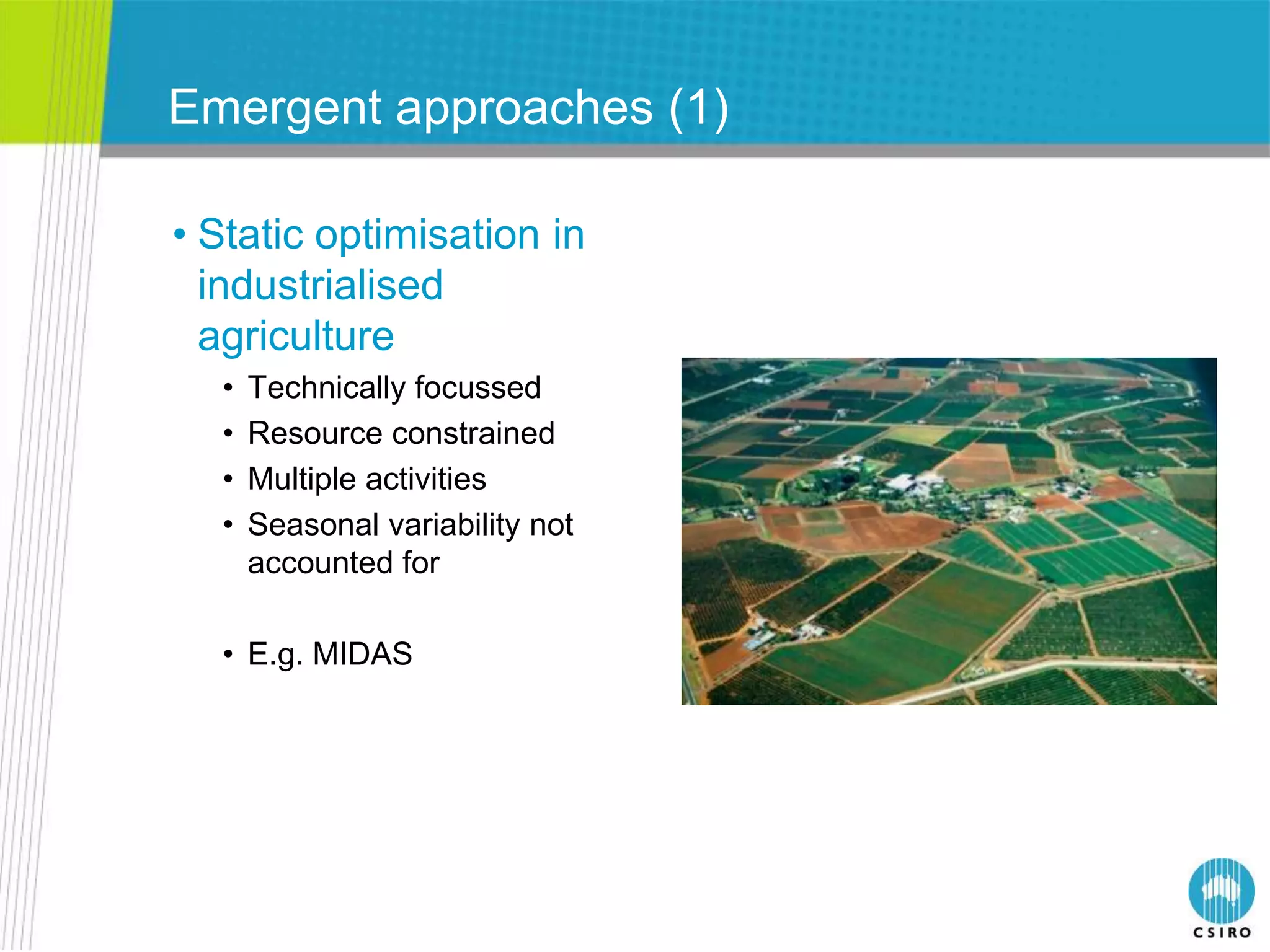 Emergent approaches (1)

• Static optimisation in
  industrialised
  agriculture
  •   Technically focussed
  •   Resource constrained
  •   Multiple activities
  •   Seasonal variability not
      accounted for

  • E.g. MIDAS
 