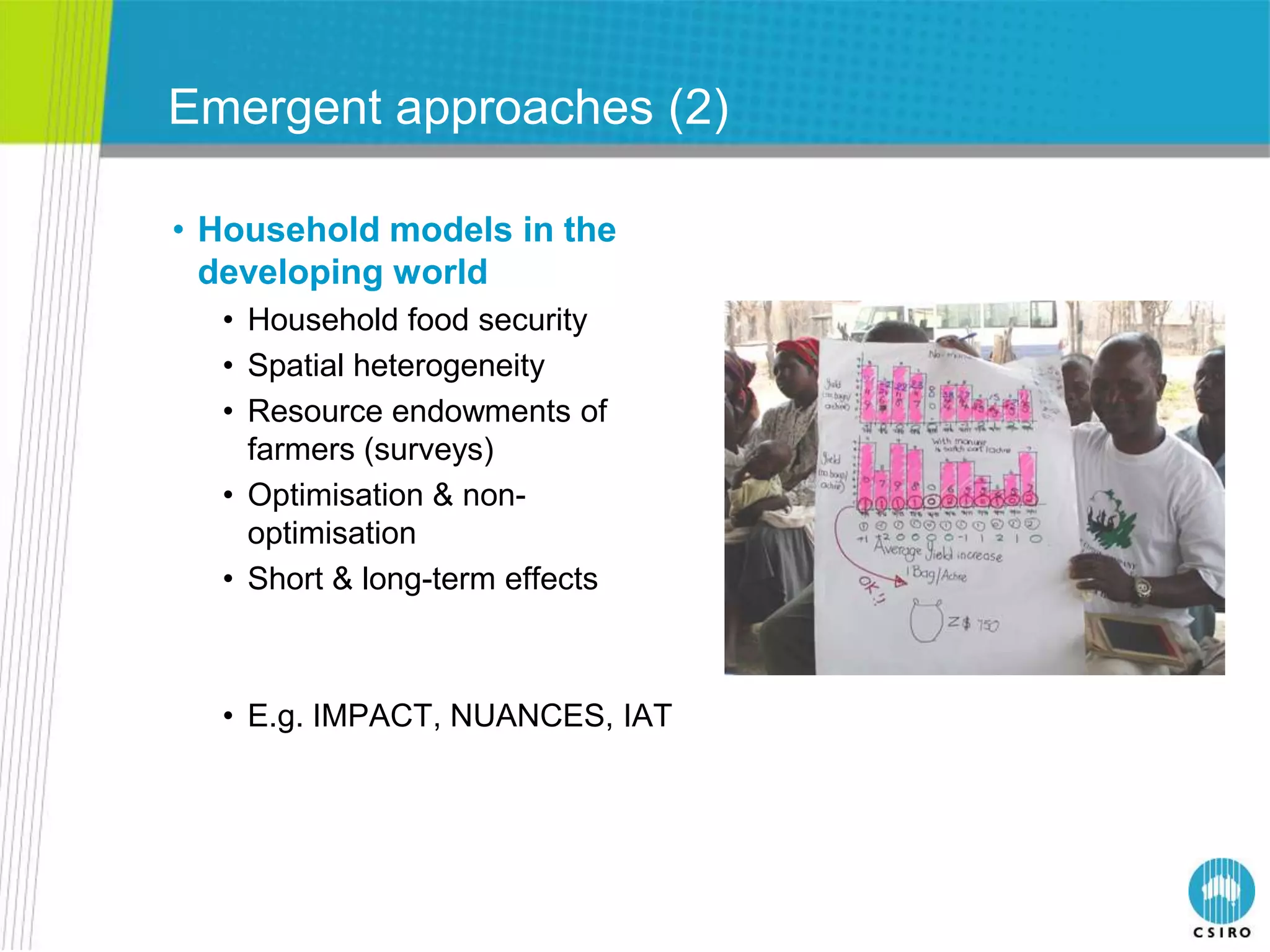 Emergent approaches (2)

• Household models in the
  developing world
  • Household food security
  • Spatial heterogeneity
  • Resource endowments of
    farmers (surveys)
  • Optimisation & non-
    optimisation
  • Short & long-term effects



  • E.g. IMPACT, NUANCES, IAT
 