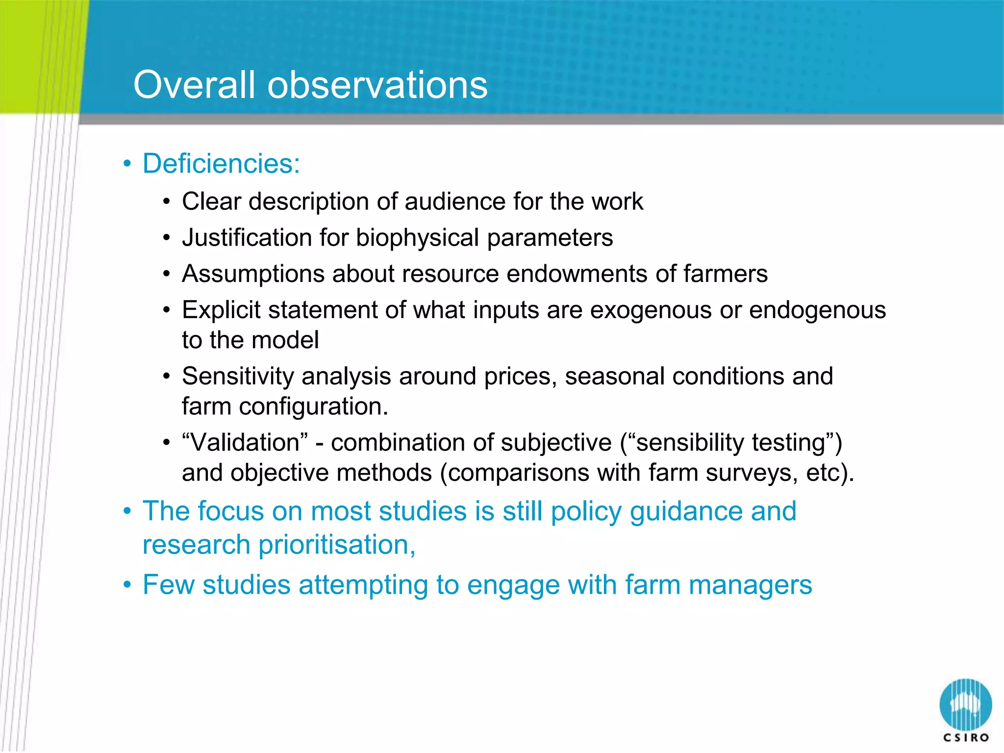 Overall observations
• Deficiencies:
   • Clear description of audience for the work
   • Justification for biophysical parameters
   • Assumptions about resource endowments of farmers
   • Explicit statement of what inputs are exogenous or endogenous
     to the model
   • Sensitivity analysis around prices, seasonal conditions and
     farm configuration.
   • “Validation” - combination of subjective (“sensibility testing”)
     and objective methods (comparisons with farm surveys, etc).
• The focus on most studies is still policy guidance and
  research prioritisation,
• Few studies attempting to engage with farm managers
 