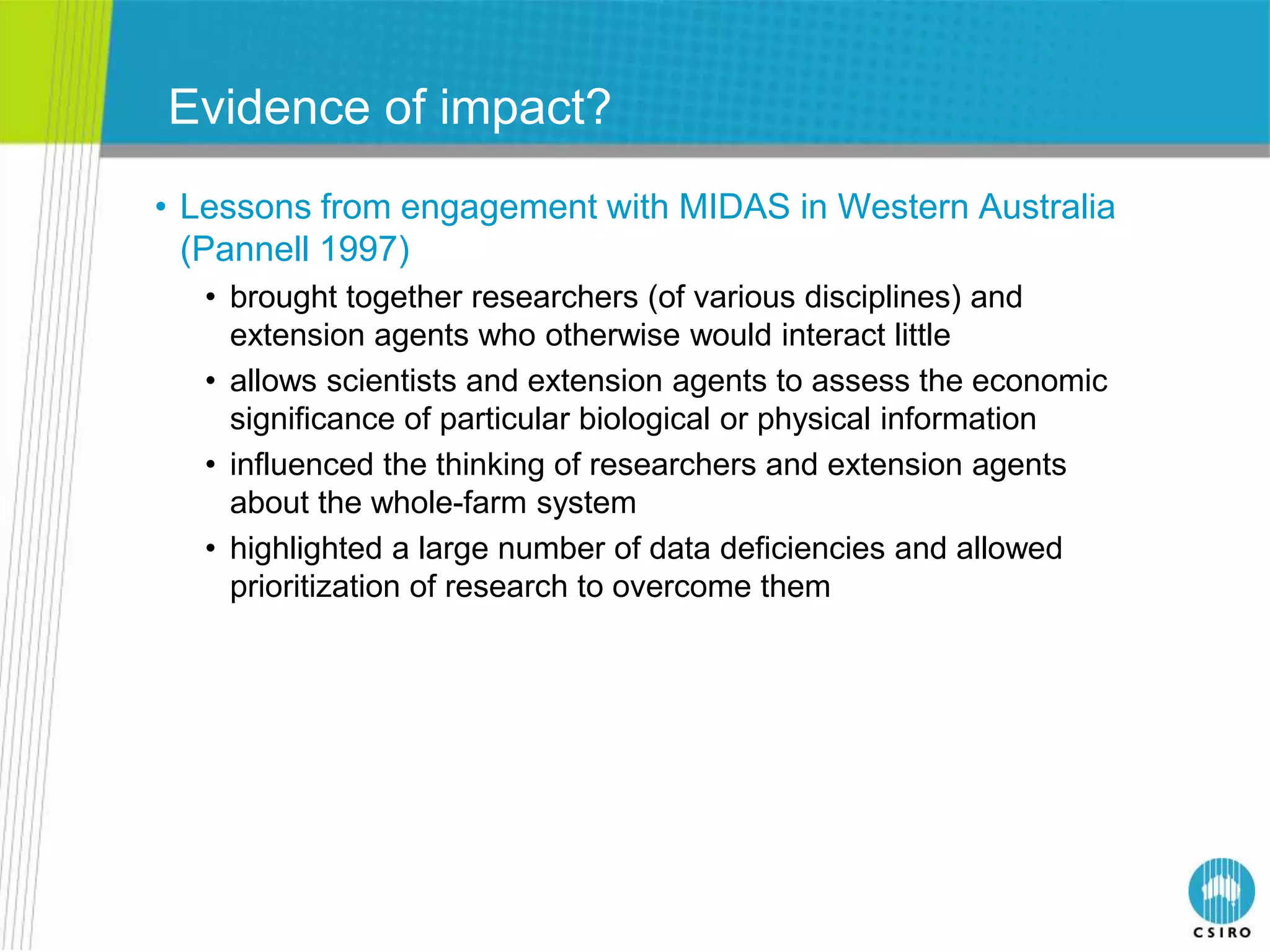 Evidence of impact?
• Lessons from engagement with MIDAS in Western Australia
  (Pannell 1997)
  • brought together researchers (of various disciplines) and
    extension agents who otherwise would interact little
  • allows scientists and extension agents to assess the economic
    significance of particular biological or physical information
  • influenced the thinking of researchers and extension agents
    about the whole-farm system
  • highlighted a large number of data deficiencies and allowed
    prioritization of research to overcome them
 
