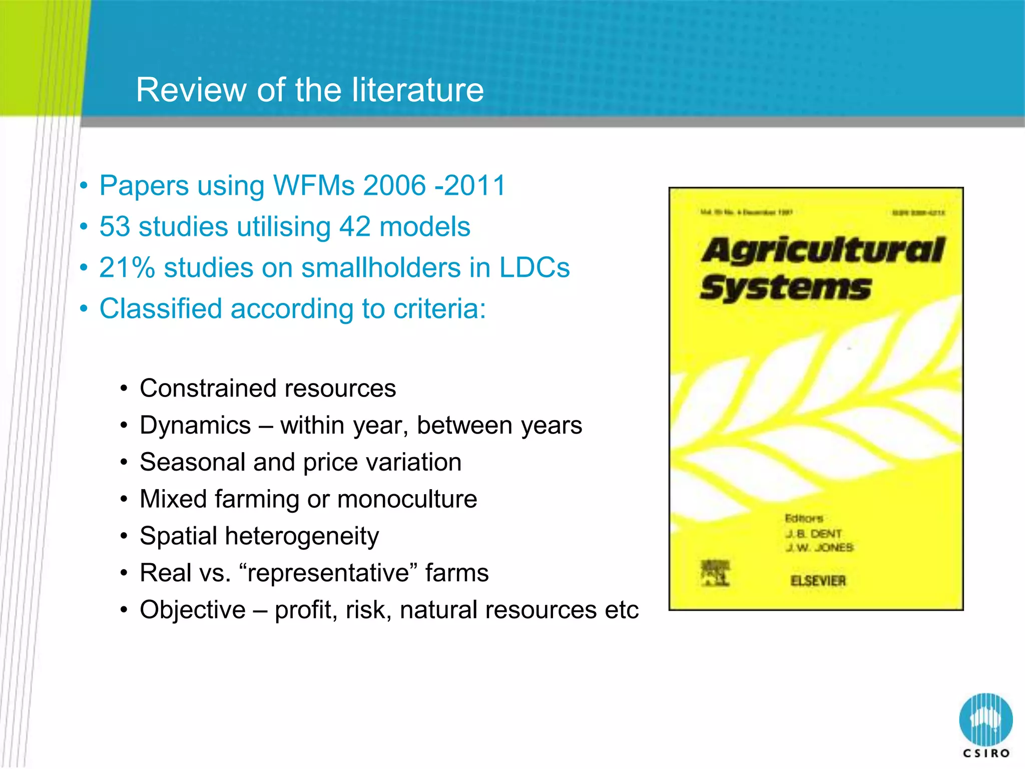 Review of the literature

•   Papers using WFMs 2006 -2011
•   53 studies utilising 42 models
•   21% studies on smallholders in LDCs
•   Classified according to criteria:

     •   Constrained resources
     •   Dynamics – within year, between years
     •   Seasonal and price variation
     •   Mixed farming or monoculture
     •   Spatial heterogeneity
     •   Real vs. “representative” farms
     •   Objective – profit, risk, natural resources etc
 