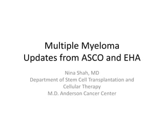 Multiple Myeloma
Updates from ASCO and EHA
Nina Shah, MD
Department of Stem Cell Transplantation and
Cellular Therapy
M.D. Anderson Cancer Center
 