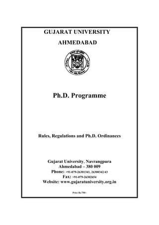 GUJARAT UNIVERSITY
          AHMEDABAD




       Ph.D. Programme




Rules, Regulations and Ph.D. Ordinances




   Gujarat University, Navrangpura
         Ahmedabad – 380 009
     Phone: +91-079-26301341, 26300342/43
            Fax: +91-079-26302654
  Website: www.gujaratuniversity.org.in

                 Price Rs.750/-
 