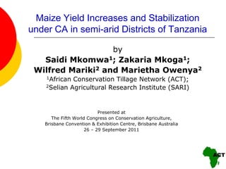 Maize Yield Increases and Stabilization
under CA in semi-arid Districts of Tanzania

                   by
   Saidi Mkomwa1; Zakaria Mkoga1;
 Wilfred Mariki2 and Marietha Owenya2
    1African Conservation Tillage Network (ACT);
    2Selian Agricultural Research Institute (SARI)




                            Presented at
       The Fifth World Congress on Conservation Agriculture,
    Brisbane Convention & Exhibition Centre, Brisbane Australia
                      26 – 29 September 2011
 