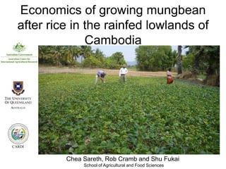 Economics of growing mungbean
  after rice in the rainfed lowlands of
                Cambodia




CARDI


           Chea Sareth, Rob Cramb and Shu Fukai
                School of Agricultural and Food Sciences
 