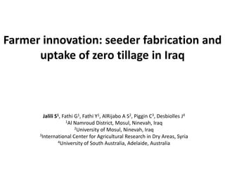 Farmer innovation: seeder fabrication and
      uptake of zero tillage in Iraq



        Jalili S1, Fathi G1, Fathi Y1, AlRijabo A S2, Piggin C3, Desbiolles J4
                     1Al Namroud District, Mosul, Ninevah, Iraq
                         2University of Mosul, Ninevah, Iraq
      3International Center for Agricultural Research in Dry Areas, Syria
                4University of South Australia, Adelaide, Australia
 