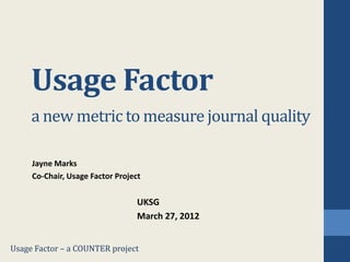Usage Factor
     a new metric to measure journal quality

     Jayne Marks
     Co-Chair, Usage Factor Project


                                  UKSG
                                  March 27, 2012


Usage Factor – a COUNTER project
 