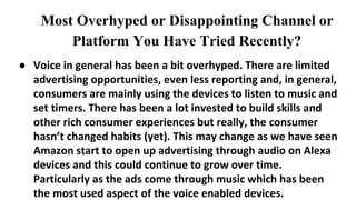 Most Overhyped or Disappointing Channel or
Platform You Have Tried Recently?
● Voice in general has been a bit overhyped. There are limited
advertising opportunities, even less reporting and, in general,
consumers are mainly using the devices to listen to music and
set timers. There has been a lot invested to build skills and
other rich consumer experiences but really, the consumer
hasn’t changed habits (yet). This may change as we have seen
Amazon start to open up advertising through audio on Alexa
devices and this could continue to grow over time.
Particularly as the ads come through music which has been
the most used aspect of the voice enabled devices.
 