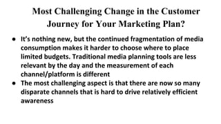 Most Challenging Change in the Customer
Journey for Your Marketing Plan?
● It’s nothing new, but the continued fragmentation of media
consumption makes it harder to choose where to place
limited budgets. Traditional media planning tools are less
relevant by the day and the measurement of each
channel/platform is different
● The most challenging aspect is that there are now so many
disparate channels that is hard to drive relatively efficient
awareness
 
