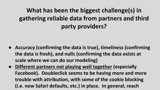 ● Accuracy (confirming the data is true), timeliness (confirming
the data is fresh), and nulls (confirming the data exists at
scale where we can do our modeling)
● Different partners not playing well together (especially
Facebook). Doubleclick seems to be having more and more
trouble with attribution, with some of the cookie blocking
(i.e. new Safari defaults, etc.) in place. In general, reach
What has been the biggest challenge(s) in
gathering reliable data from partners and third
party providers?
 