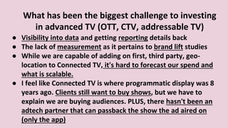 What has been the biggest challenge to investing
in advanced TV (OTT, CTV, addressable TV)
● Visibility into data and getting reporting details back
● The lack of measurement as it pertains to brand lift studies
● While we are capable of adding on first, third party, geo-
location to Connected TV, it's hard to forecast our spend and
what is scalable.
● I feel like Connected TV is where programmatic display was 8
years ago. Clients still want to buy shows, but we have to
explain we are buying audiences. PLUS, there hasn't been an
adtech partner that can passback the show the ad aired on
(only the app)
 
