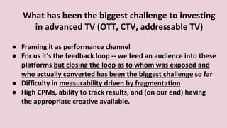 What has been the biggest challenge to investing
in advanced TV (OTT, CTV, addressable TV)
● Framing it as performance channel
● For us it's the feedback loop -- we feed an audience into these
platforms but closing the loop as to whom was exposed and
who actually converted has been the biggest challenge so far
● Difficulty in measurability driven by fragmentation
● High CPMs, ability to track results, and (on our end) having
the appropriate creative available.
 