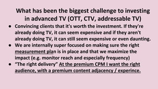 What has been the biggest challenge to investing
in advanced TV (OTT, CTV, addressable TV)
● Convincing clients that it's worth the investment. If they're
already doing TV, it can seem expensive and if they aren't
already doing TV, it can still seem expensive or even daunting.
● We are internally super focused on making sure the right
measurement plan is in place and that we maximize the
impact (e.g. monitor reach and especially frequency)
● “The right delivery” At the premium CPM I want the right
audience, with a premium content adjacency / experince.
 