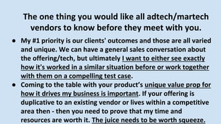 The one thing you would like all adtech/martech
vendors to know before they meet with you.
● My #1 priority is our clients' outcomes and those are all varied
and unique. We can have a general sales conversation about
the offering/tech, but ultimately I want to either see exactly
how it's worked in a similar situation before or work together
with them on a compelling test case.
● Coming to the table with your product’s unique value prop for
how it drives my business is important. If your offering is
duplicative to an existing vendor or lives within a competitive
area then - then you need to prove that my time and
resources are worth it. The juice needs to be worth squeeze.
 