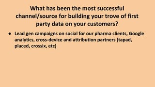 What has been the most successful
channel/source for building your trove of first
party data on your customers?
● Lead gen campaigns on social for our pharma clients, Google
analytics, cross-device and attribution partners (tapad,
placed, crossix, etc)
 