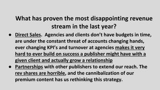 ● Direct Sales. Agencies and clients don’t have budgets in time,
are under the constant threat of accounts changing hands,
ever changing KPI’s and turnover at agencies makes it very
hard to ever build on success a publisher might have with a
given client and actually grow a relationship
● Partnerships with other publishers to extend our reach. The
rev shares are horrible, and the cannibalization of our
premium content has us rethinking this strategy.
What has proven the most disappointing revenue
stream in the last year?
 